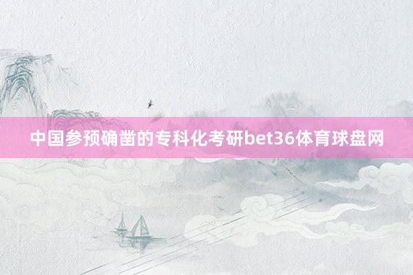中国参预确凿的专科化考研bet36体育球盘网