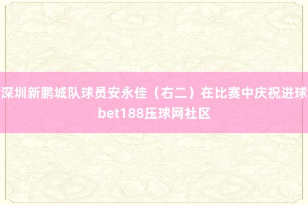 深圳新鹏城队球员安永佳（右二）在比赛中庆祝进球bet188压球网社区