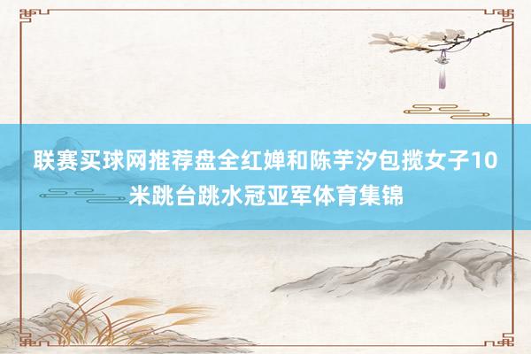 联赛买球网推荐盘　　全红婵和陈芋汐包揽女子10米跳台跳水冠亚军体育集锦