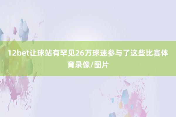 12bet让球站有罕见26万球迷参与了这些比赛体育录像/图片