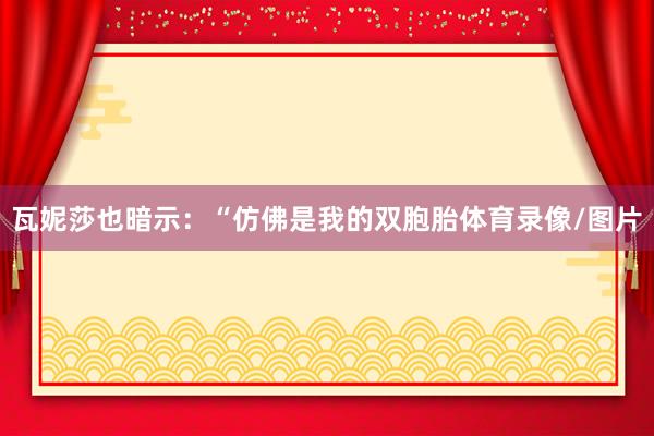 瓦妮莎也暗示:“仿佛是我的双胞胎体育录像/图片