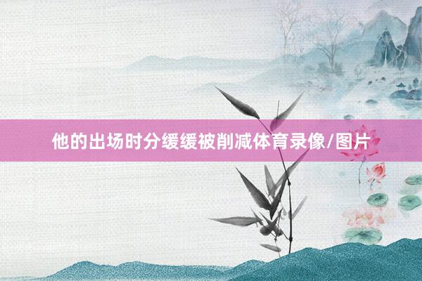 他的出场时分缓缓被削减体育录像/图片