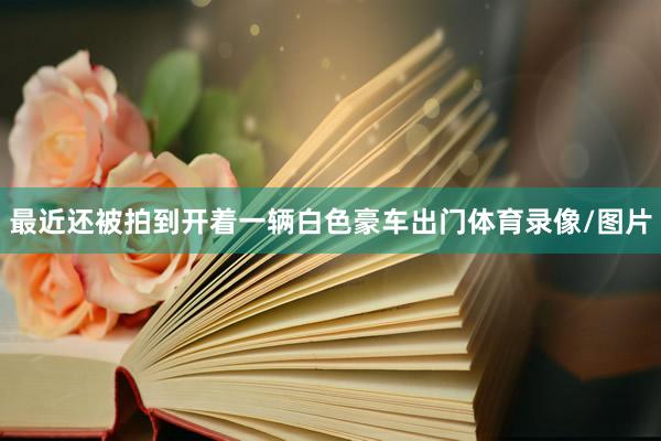 最近还被拍到开着一辆白色豪车出门体育录像/图片
