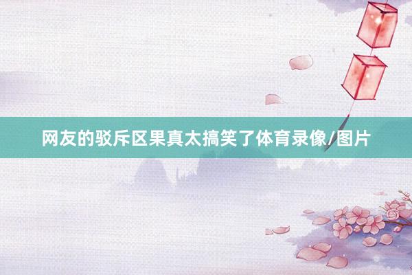 网友的驳斥区果真太搞笑了体育录像/图片