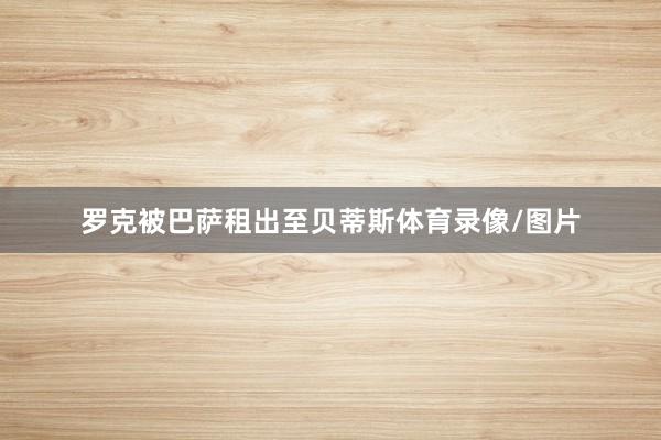 罗克被巴萨租出至贝蒂斯体育录像/图片