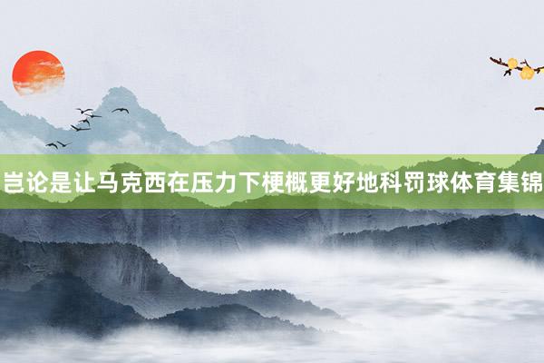 岂论是让马克西在压力下梗概更好地科罚球体育集锦
