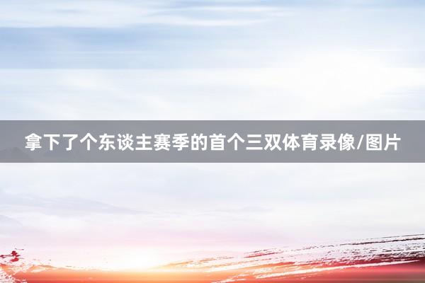 拿下了个东谈主赛季的首个三双体育录像/图片