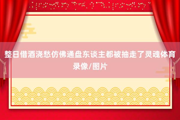 整日借酒浇愁仿佛通盘东谈主都被抽走了灵魂体育录像/图片