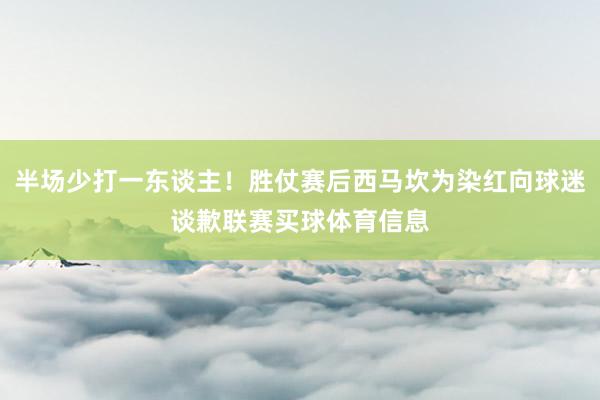 半场少打一东谈主！胜仗赛后西马坎为染红向球迷谈歉联赛买球体育信息