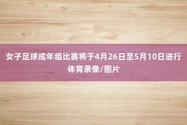 女子足球成年组比赛将于4月26日至5月10日进行体育录像/图片