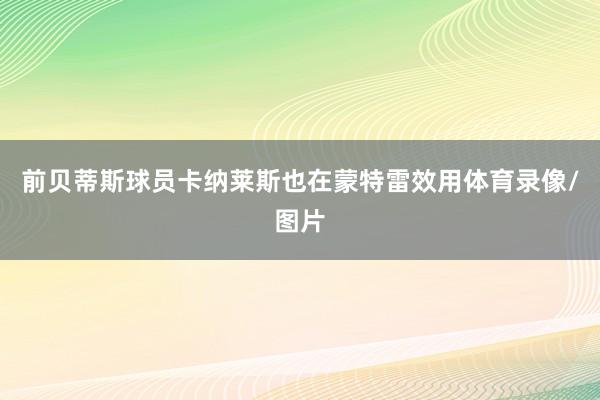 前贝蒂斯球员卡纳莱斯也在蒙特雷效用体育录像/图片