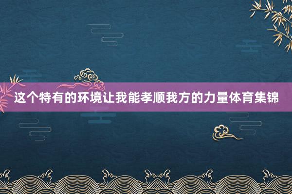 这个特有的环境让我能孝顺我方的力量体育集锦
