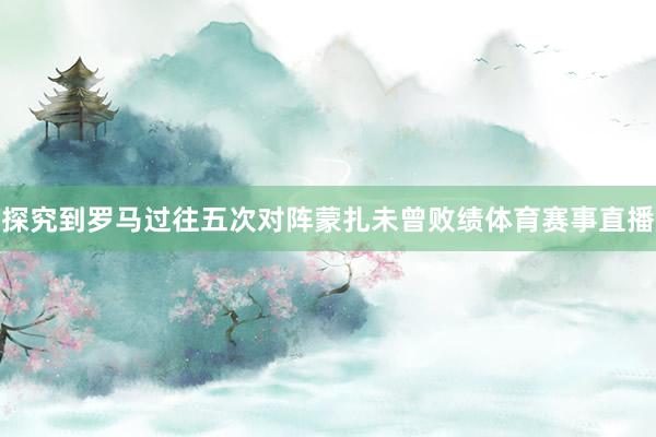 探究到罗马过往五次对阵蒙扎未曾败绩体育赛事直播