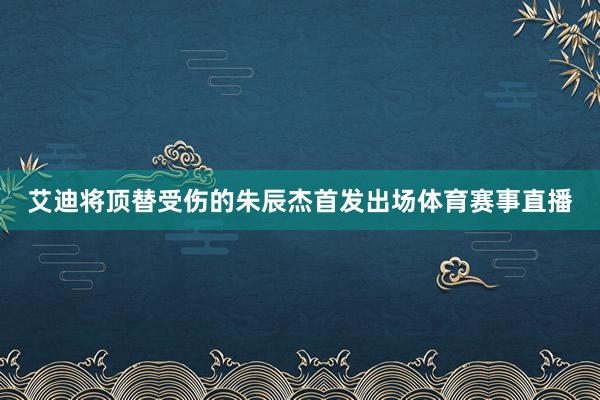 艾迪将顶替受伤的朱辰杰首发出场体育赛事直播