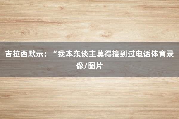 吉拉西默示：“我本东谈主莫得接到过电话体育录像/图片