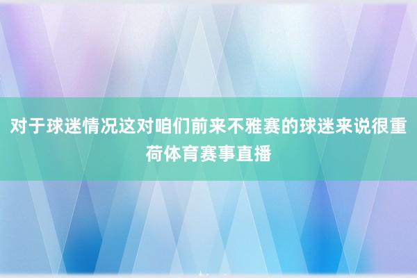 对于球迷情况这对咱们前来不雅赛的球迷来说很重荷体育赛事直播