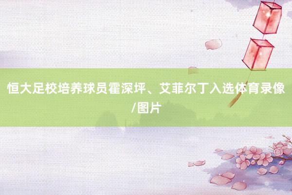 恒大足校培养球员霍深坪、艾菲尔丁入选体育录像/图片