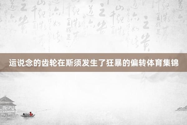 运说念的齿轮在斯须发生了狂暴的偏转体育集锦